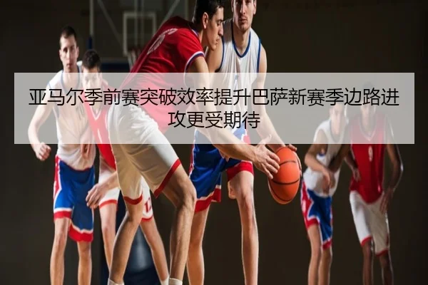亚马尔季前赛突破效率提升巴萨新赛季边路进攻更受期待