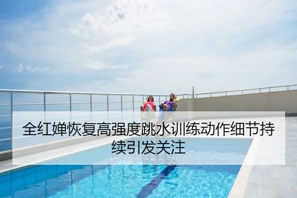全红婵恢复高强度跳水训练动作细节持续引发关注