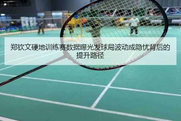 郑钦文硬地训练赛数据曝光发球局波动成隐忧背后的提升路径