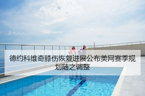 德约科维奇膝伤恢复进展公布美网赛季规划随之调整