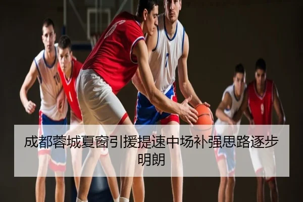 成都蓉城夏窗引援提速中场补强思路逐步明朗