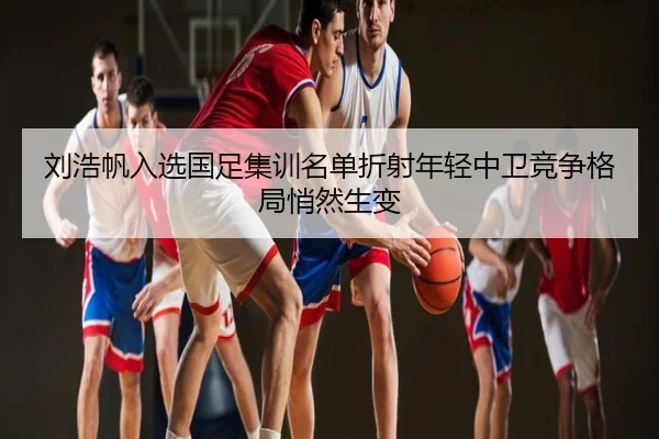 刘浩帆入选国足集训名单折射年轻中卫竞争格局悄然生变
