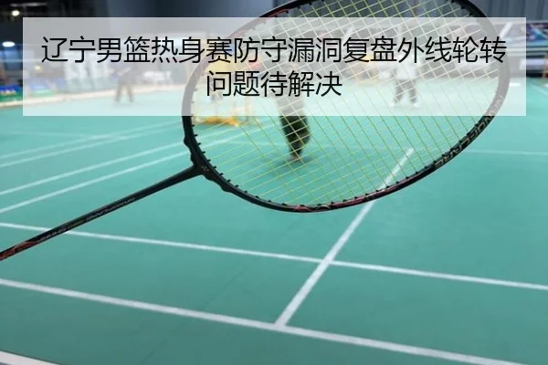 辽宁男篮热身赛防守漏洞复盘外线轮转问题待解决